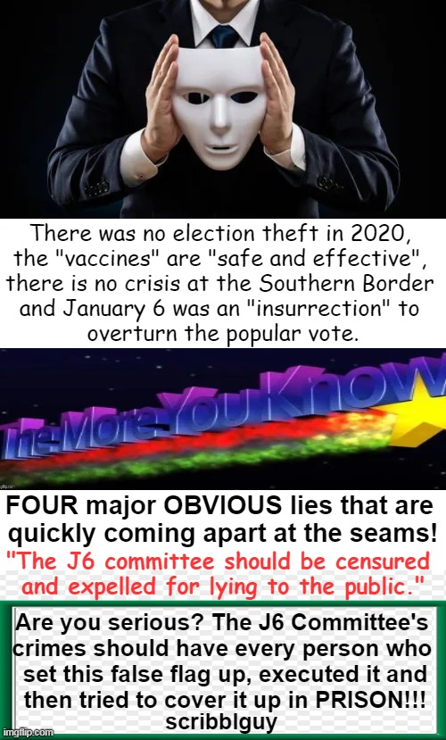 You Gotta Chuckle as You Know The Sham Is About Ready to Hit The Fan! | There was no election theft in 2020, 

the "vaccines" are "safe and effective", 

there is no crisis at the Southern Border 

and January 6 was an "insurrection" to 

overturn the popular vote. FOUR major OBVIOUS lies that are 
quickly coming apart at the seams! "The J6 committee should be censured 
and expelled for lying to the public."; Are you serious? The J6 Committee's 
crimes should have every person who 
set this false flag up, executed it and
then tried to cover it up in PRISON!!! scribblguy | image tagged in politics,sham committee,lies,tell me the truth i'm ready to hear it,j6,in a nutshell | made w/ Imgflip meme maker