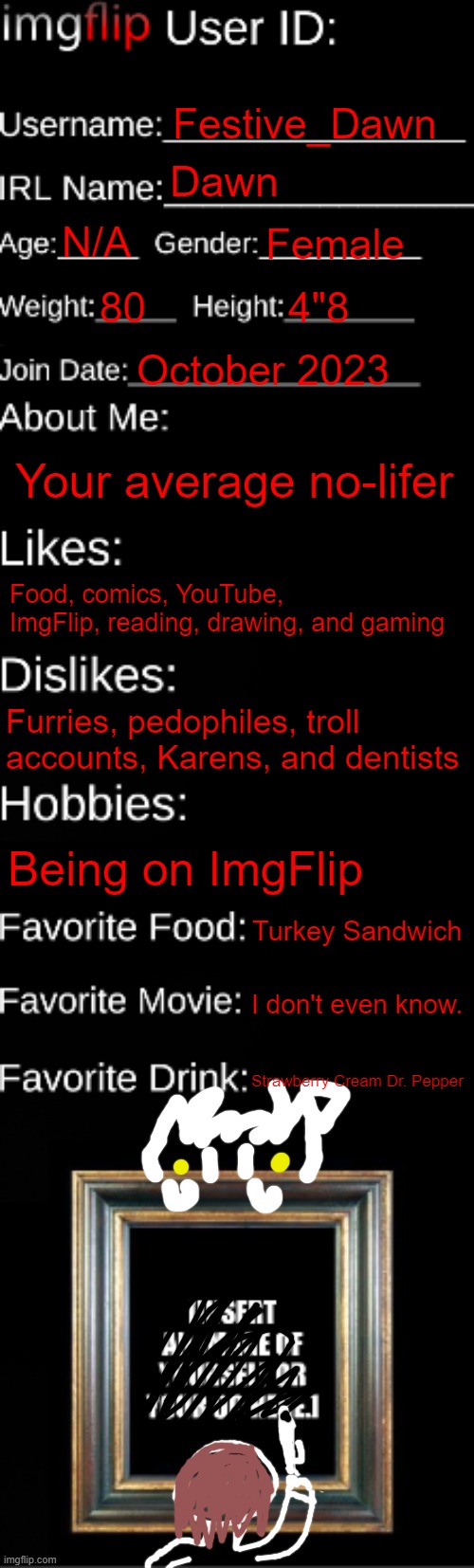 My ImgFlip ID card (had to give in...) | Festive_Dawn; Dawn; N/A; Female; 80; 4"8; October 2023; Your average no-lifer; Food, comics, YouTube, ImgFlip, reading, drawing, and gaming; Furries, pedophiles, troll accounts, Karens, and dentists; Being on ImgFlip; Turkey Sandwich; I don't even know. Strawberry Cream Dr. Pepper | image tagged in imgflip id card | made w/ Imgflip meme maker