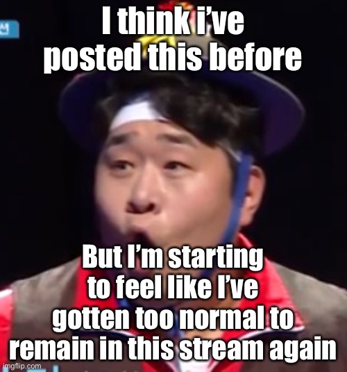 Like today the stream is so political | I think i’ve posted this before; But I’m starting to feel like I’ve gotten too normal to remain in this stream again | image tagged in seyoon | made w/ Imgflip meme maker