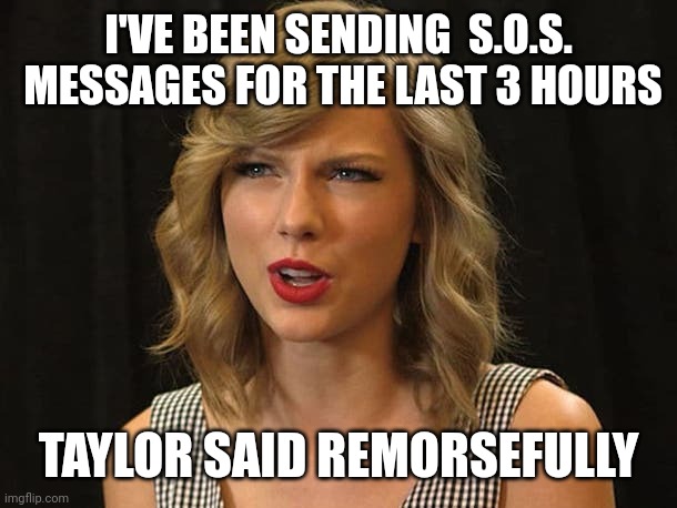 Taylor said remorsefully | I'VE BEEN SENDING  S.O.S.  MESSAGES FOR THE LAST 3 HOURS; TAYLOR SAID REMORSEFULLY | image tagged in taylor swiftie | made w/ Imgflip meme maker