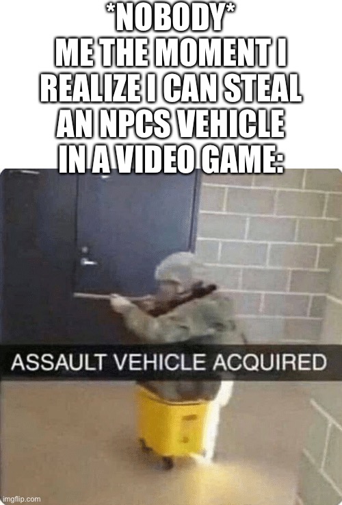 lol ? | *NOBODY*
ME THE MOMENT I REALIZE I CAN STEAL AN NPCS VEHICLE IN A VIDEO GAME: | image tagged in assault vehicle acquried,video games,memes,boys vs girls,yeet | made w/ Imgflip meme maker