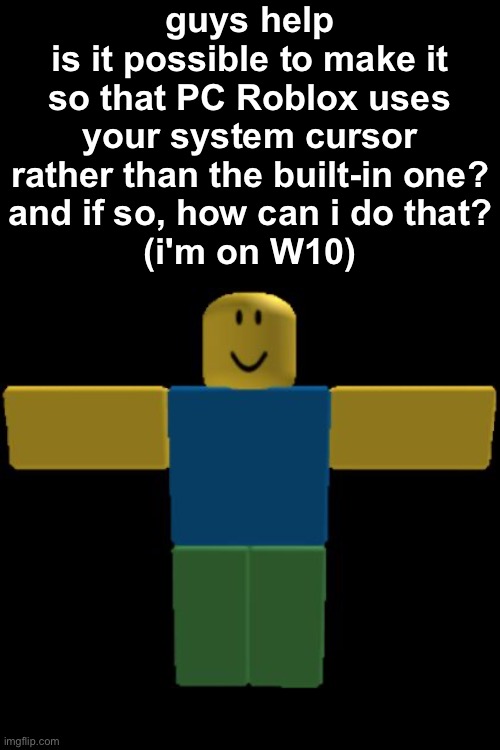 i'd post this on roblox wiki forums but i'm banned from fandom so i can't | guys help
is it possible to make it so that PC Roblox uses your system cursor rather than the built-in one?
and if so, how can i do that?
(i'm on W10) | image tagged in roblox noob t-posing,roblox,pc,help,pls help,cursor | made w/ Imgflip meme maker