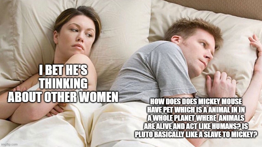 is pluto just like a slave to mickey? | I BET HE'S THINKING ABOUT OTHER WOMEN; HOW DOES DOES MICKEY MOUSE HAVE PET WHICH IS A ANIMAL IN IN A WHOLE PLANET WHERE  ANIMALS ARE ALIVE AND ACT LIKE HUMANS? IS PLUTO BASICALLY LIKE A SLAVE TO MICKEY? | image tagged in couple in bed | made w/ Imgflip meme maker
