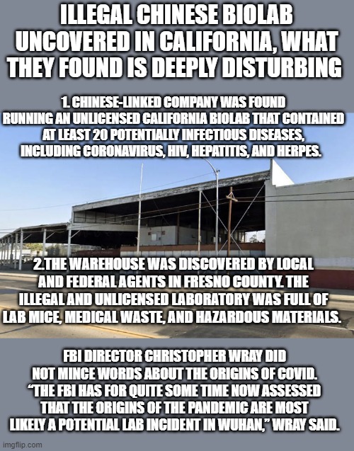 Meanwhile XI is being fed and catered too by our so called leaders.. | ILLEGAL CHINESE BIOLAB UNCOVERED IN CALIFORNIA, WHAT THEY FOUND IS DEEPLY DISTURBING; 1. CHINESE-LINKED COMPANY WAS FOUND RUNNING AN UNLICENSED CALIFORNIA BIOLAB THAT CONTAINED AT LEAST 20 POTENTIALLY INFECTIOUS DISEASES, INCLUDING CORONAVIRUS, HIV, HEPATITIS, AND HERPES. 2.THE WAREHOUSE WAS DISCOVERED BY LOCAL AND FEDERAL AGENTS IN FRESNO COUNTY. THE ILLEGAL AND UNLICENSED LABORATORY WAS FULL OF LAB MICE, MEDICAL WASTE, AND HAZARDOUS MATERIALS. FBI DIRECTOR CHRISTOPHER WRAY DID NOT MINCE WORDS ABOUT THE ORIGINS OF COVID. “THE FBI HAS FOR QUITE SOME TIME NOW ASSESSED THAT THE ORIGINS OF THE PANDEMIC ARE MOST LIKELY A POTENTIAL LAB INCIDENT IN WUHAN,” WRAY SAID. | image tagged in covid,political meme,funny memes,stupid liberals,wow,joe biden | made w/ Imgflip meme maker