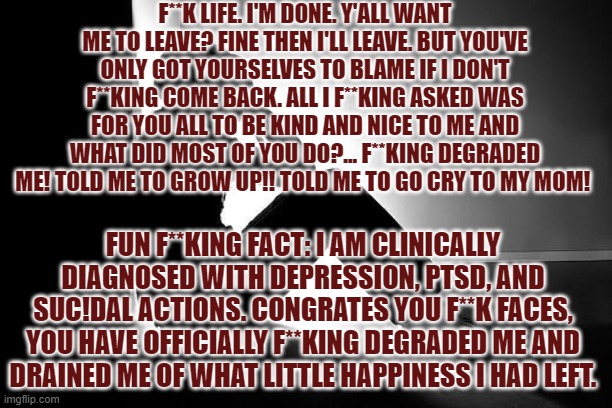 ... | F**K LIFE. I'M DONE. Y'ALL WANT ME TO LEAVE? FINE THEN I'LL LEAVE. BUT YOU'VE ONLY GOT YOURSELVES TO BLAME IF I DON'T F**KING COME BACK. ALL I F**KING ASKED WAS FOR YOU ALL TO BE KIND AND NICE TO ME AND WHAT DID MOST OF YOU DO?... F**KING DEGRADED ME! TOLD ME TO GROW UP!! TOLD ME TO GO CRY TO MY MOM! FUN F**KING FACT: I AM CLINICALLY DIAGNOSED WITH DEPRESSION, PTSD, AND SUC!DAL ACTIONS. CONGRATES YOU F**K FACES, YOU HAVE OFFICIALLY F**KING DEGRADED ME AND DRAINED ME OF WHAT LITTLE HAPPINESS I HAD LEFT. | image tagged in depression | made w/ Imgflip meme maker