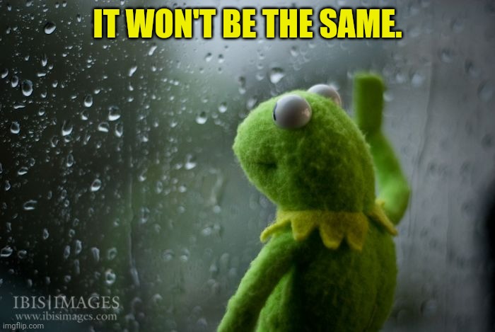 kermit window | IT WON'T BE THE SAME. | image tagged in kermit window | made w/ Imgflip meme maker