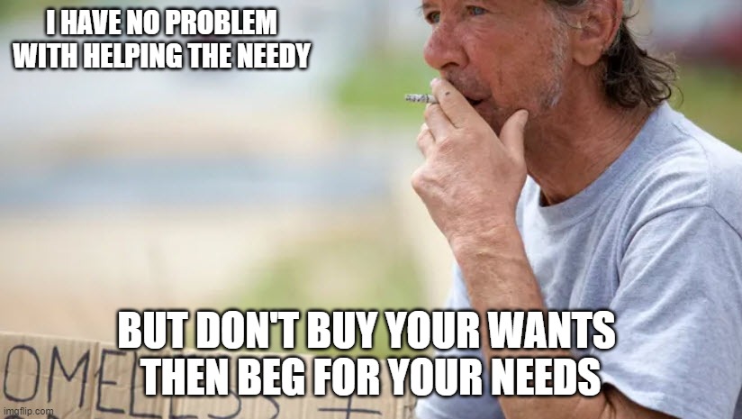 I HAVE NO PROBLEM WITH HELPING THE NEEDY; BUT DON'T BUY YOUR WANTS 
THEN BEG FOR YOUR NEEDS | made w/ Imgflip meme maker