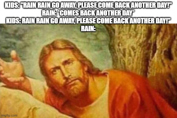 Bruh | KIDS: "RAIN RAIN GO AWAY, PLEASE COME BACK ANOTHER DAY!"
RAIN: *COMES BACK ANOTHER DAY*
KIDS: RAIN RAIN GO AWAY, PLEASE COME BACK ANOTHER DAY!"
RAIN: | image tagged in bruh | made w/ Imgflip meme maker