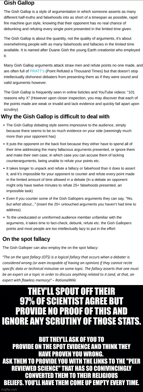 First time I've heard of Gish Gallop but know the tactic oh so well. | THEY'LL SPOUT OFF THEIR 97% OF SCIENTIST AGREE BUT PROVIDE NO PROOF OF THIS AND IGNORE ANY SCRUTINY OF THOSE STATS. BUT THEY'LL ASK OF YOU TO PROVIDE ON THE SPOT EVIDENCE AND THINK THEY HAVE PROVEN YOU WRONG. 
ASK THEM TO PROVIDE YOU WITH THE LINKS TO THE "PEER REVIEWED SCIENCE" THAT HAS SO CONIVINCINGLY CONVERTED THEM TO THEIR RELIGIOUS BELIEFS. YOU'LL HAVE THEM COME UP EMPTY EVERY TIME. | image tagged in black background | made w/ Imgflip meme maker