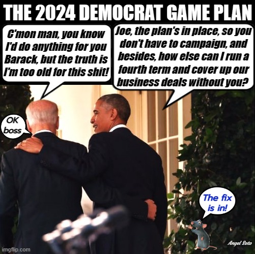 The 22024 Democrat game plan | THE 2024 DEMOCRAT GAME PLAN; C'mon man, you know
I'd do anything for you
Barack, but the truth is
I'm too old for this shit! Joe, the plan's in place, so you
don't have to campaign, and
besides, how else can I run a
fourth term and cover up our
business deals without you? OK
boss; The fix
is in! Angel Soto | image tagged in biden and obama plan 2024 cheat strategy,joe biden,barack obama,too old,rigged elections,election fraud | made w/ Imgflip meme maker