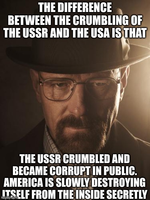 Walter White | THE DIFFERENCE BETWEEN THE CRUMBLING OF THE USSR AND THE USA IS THAT; THE USSR CRUMBLED AND BECAME CORRUPT IN PUBLIC. AMERICA IS SLOWLY DESTROYING ITSELF FROM THE INSIDE SECRETLY | image tagged in walter white | made w/ Imgflip meme maker