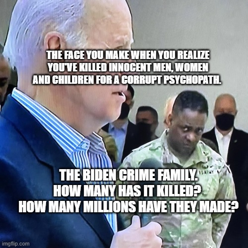 Joe Biden Military Eye Roll | THE FACE YOU MAKE WHEN YOU REALIZE YOU'VE KILLED INNOCENT MEN, WOMEN AND CHILDREN FOR A CORRUPT PSYCHOPATH. THE BIDEN CRIME FAMILY. HOW MANY HAS IT KILLED?  HOW MANY MILLIONS HAVE THEY MADE? | image tagged in joe biden military eye roll | made w/ Imgflip meme maker