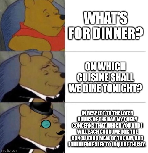 Upvote if you’re hungry rn | WHAT’S FOR DINNER? ON WHICH CUISINE SHALL WE DINE TONIGHT? IN RESPECT TO THE LATER HOURS OF THE DAY, MY QUERY CONCERNS THAT WHICH YOU AND I WILL EACH CONSUME FOR THE CONCLUDING MEAL OF THE DAY, AND I THEREFORE SEEK TO INQUIRE THUSLY. | image tagged in tuxedo winnie the pooh 3 panel | made w/ Imgflip meme maker