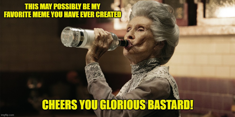 THIS MAY POSSIBLY BE MY FAVORITE MEME YOU HAVE EVER CREATED CHEERS YOU GLORIOUS BASTARD! | made w/ Imgflip meme maker
