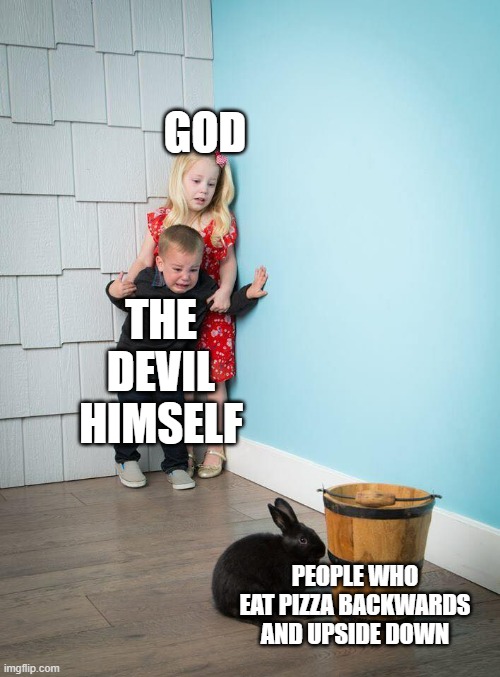 (╯‵□′)╯︵┻━┻ WHO DOES THIS?!? | GOD; THE DEVIL HIMSELF; PEOPLE WHO EAT PIZZA BACKWARDS AND UPSIDE DOWN | image tagged in kids afraid of rabbit | made w/ Imgflip meme maker
