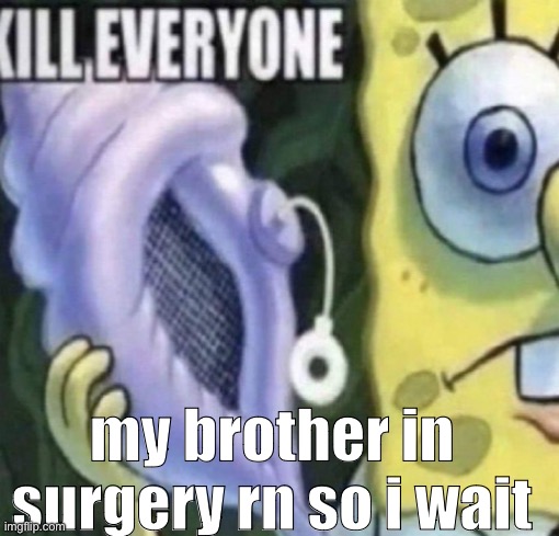 Spongebob kill everyone | my brother in surgery rn so i wait | image tagged in spongebob kill everyone | made w/ Imgflip meme maker