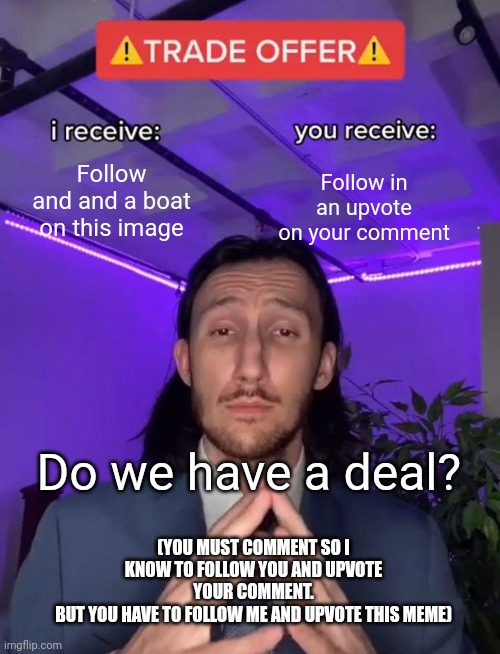 Trade Offer | Follow and and a boat on this image; Follow in an upvote on your comment; Do we have a deal? (YOU MUST COMMENT SO I KNOW TO FOLLOW YOU AND UPVOTE YOUR COMMENT.
BUT YOU HAVE TO FOLLOW ME AND UPVOTE THIS MEME) | image tagged in trade offer | made w/ Imgflip meme maker