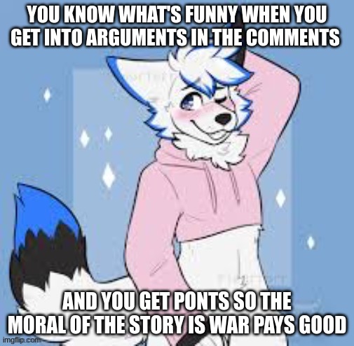 yes | YOU KNOW WHAT'S FUNNY WHEN YOU GET INTO ARGUMENTS IN THE COMMENTS; AND YOU GET POINTS SO THE MORAL OF THE STORY IS WAR PAYS GOOD | image tagged in femboy furry,furry | made w/ Imgflip meme maker