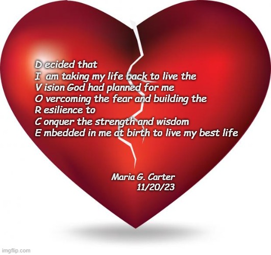 broken heart  | D ecided that

I  am taking my life back to live the

V ision God had planned for me

O vercoming the fear and building the

R esilience to

C onquer the strength and wisdom

E mbedded in me at birth to live my best life; Maria G. Carter
11/20/23 | image tagged in broken heart | made w/ Imgflip meme maker
