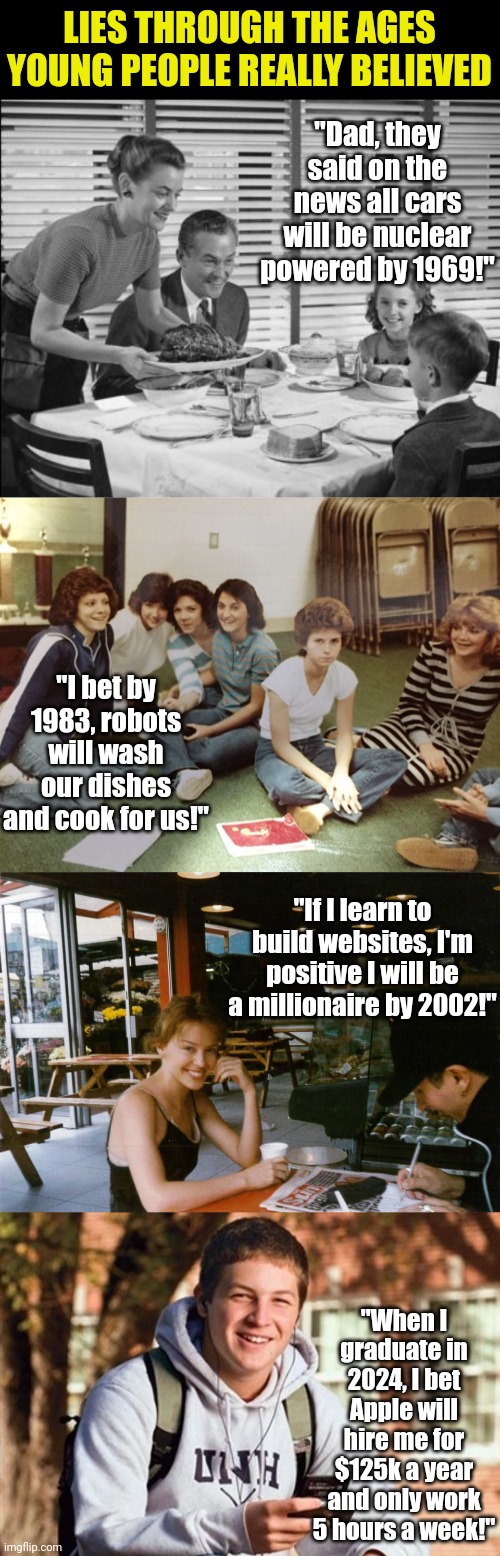 There have always been lies, and there have always been young people.... so this is a no brainer | LIES THROUGH THE AGES YOUNG PEOPLE REALLY BELIEVED; "Dad, they said on the news all cars will be nuclear powered by 1969!"; "I bet by 1983, robots will wash our dishes and cook for us!"; "If I learn to build websites, I'm positive I will be a millionaire by 2002!"; "When I graduate in 2024, I bet Apple will hire me for $125k a year and only work 5 hours a week!" | image tagged in 1950s family,1970's bully,college freshman,believe,lies,the future | made w/ Imgflip meme maker