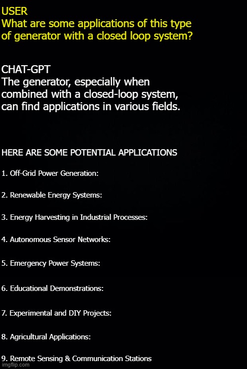 Novel Generator (renewable energy) | USER
What are some applications of this type
of generator with a closed loop system? CHAT-GPT
The generator, especially when
combined with a closed-loop system, 
can find applications in various fields. HERE ARE SOME POTENTIAL APPLICATIONS; 1. Off-Grid Power Generation:; 2. Renewable Energy Systems:; 3. Energy Harvesting in Industrial Processes:; 4. Autonomous Sensor Networks:; 5. Emergency Power Systems:; 6. Educational Demonstrations:; 7. Experimental and DIY Projects:; 8. Agricultural Applications:; 9. Remote Sensing & Communication Stations | image tagged in renewable,generator,novel,energy | made w/ Imgflip meme maker