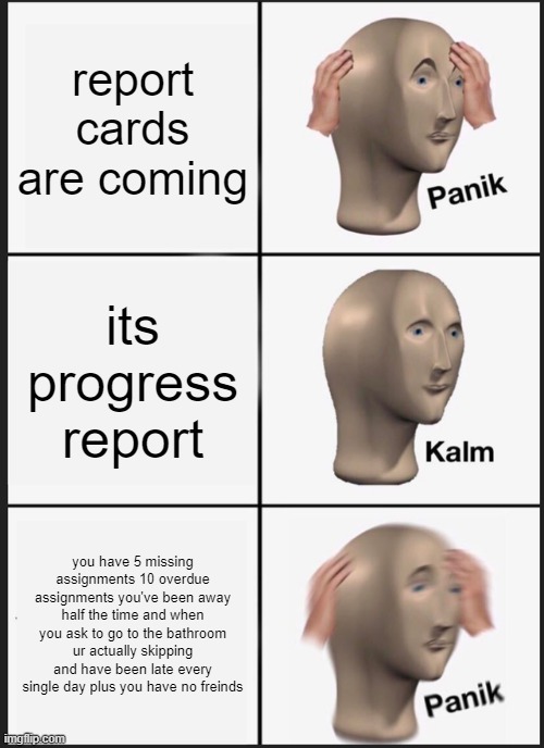 Panik Kalm Panik | report cards are coming; its progress report; you have 5 missing assignments 10 overdue assignments you've been away half the time and when you ask to go to the bathroom ur actually skipping and have been late every single day plus you have no freinds | image tagged in memes,panik kalm panik | made w/ Imgflip meme maker