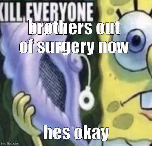 Spongebob kill everyone | brothers out of surgery now; hes okay | image tagged in spongebob kill everyone | made w/ Imgflip meme maker