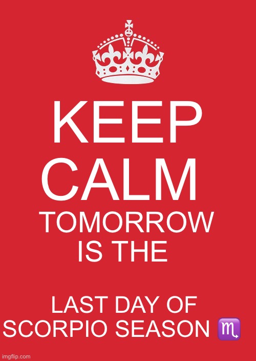 Last Day of Scorpio Season tomorrow | KEEP CALM; TOMORROW IS THE; LAST DAY OF SCORPIO SEASON ♏️ | image tagged in memes,keep calm and carry on red | made w/ Imgflip meme maker