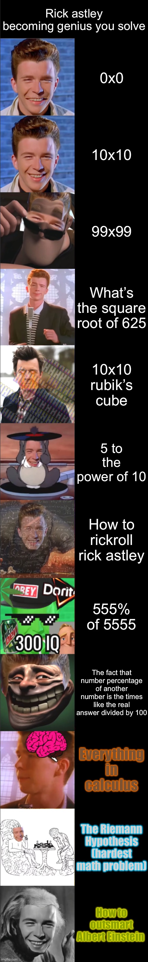 Rick astley becoming genius (you solve) | Rick astley becoming genius you solve; 0x0; 10x10; 99x99; What’s the square root of 625; 10x10 rubik’s cube; 5 to the power of 10; How to rickroll rick astley; 555% of 5555; The fact that number percentage of another number is the times like the real answer divided by 100; Everything in calculus; The Riemann Hypothesis (hardest math problem); How to outsmart Albert Einstein | image tagged in rick astley becoming genius | made w/ Imgflip meme maker