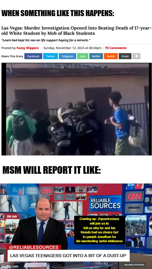 WHEN SOMETHING LIKE THIS HAPPENS:; MSM WILL REPORT IT LIKE:; Coming up: J'quantravious will join us to tell us why he and his friends had no choice but to punish Jonathan for his unrelenting awful whiteness; LAS VEGAS TEENAGERS GOT INTO A BIT OF A DUST-UP | image tagged in memes,news,murder,teenagers,black people,leftist | made w/ Imgflip meme maker