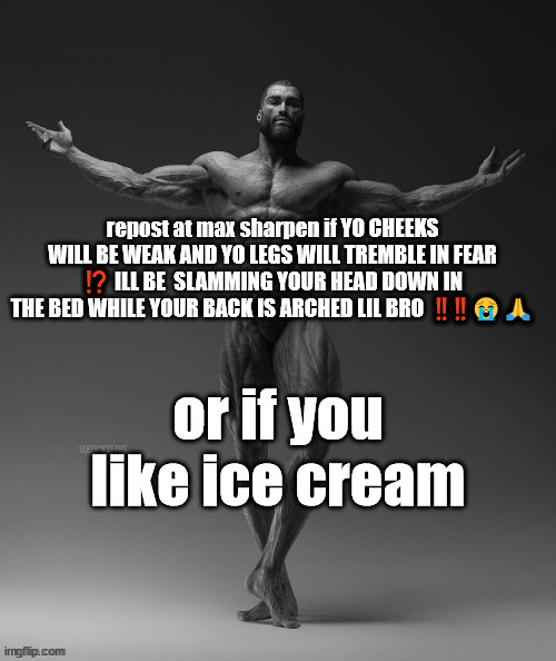 gigachad arms out | repost at max sharpen if YO CHEEKS WILL BE WEAK AND YO LEGS WILL TREMBLE IN FEAR ⁉️ ILL BE  SLAMMING YOUR HEAD DOWN IN THE BED WHILE YOUR BACK IS ARCHED LIL BRO  ‼️‼️😭🙏; or if you like ice cream | image tagged in gigachad arms out | made w/ Imgflip meme maker