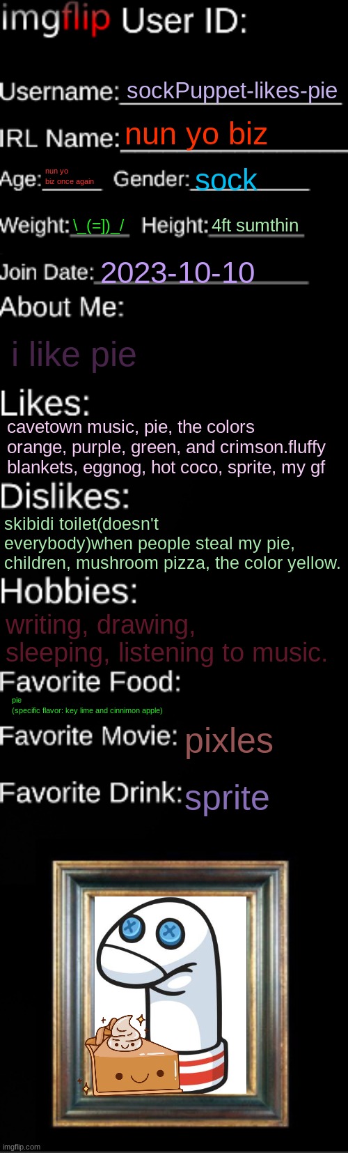 itz a lil late but here it iz | sockPuppet-likes-pie; nun yo biz; nun yo biz once again; sock; \_(=])_/; 4ft sumthin; 2023-10-10; i like pie; cavetown music, pie, the colors orange, purple, green, and crimson.fluffy blankets, eggnog, hot coco, sprite, my gf; skibidi toilet(doesn't everybody)when people steal my pie, children, mushroom pizza, the color yellow. writing, drawing, sleeping, listening to music. pie
(specific flavor: key lime and cinnimon apple); pixles; sprite | image tagged in imgflip id card | made w/ Imgflip meme maker