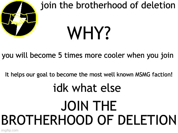 comment or join the stream to join | join the brotherhood of deletion; WHY? you will become 5 times more cooler when you join; It helps our goal to become the most well known MSMG faction! idk what else; JOIN THE BROTHERHOOD OF DELETION | image tagged in blank white template | made w/ Imgflip meme maker