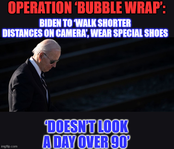 OPERATION ‘BUBBLE WRAP’: | OPERATION ‘BUBBLE WRAP’:; BIDEN TO ‘WALK SHORTER DISTANCES ON CAMERA’, WEAR SPECIAL SHOES; ‘DOESN’T LOOK A DAY OVER 90’ | image tagged in image,protection,dementia,joe | made w/ Imgflip meme maker