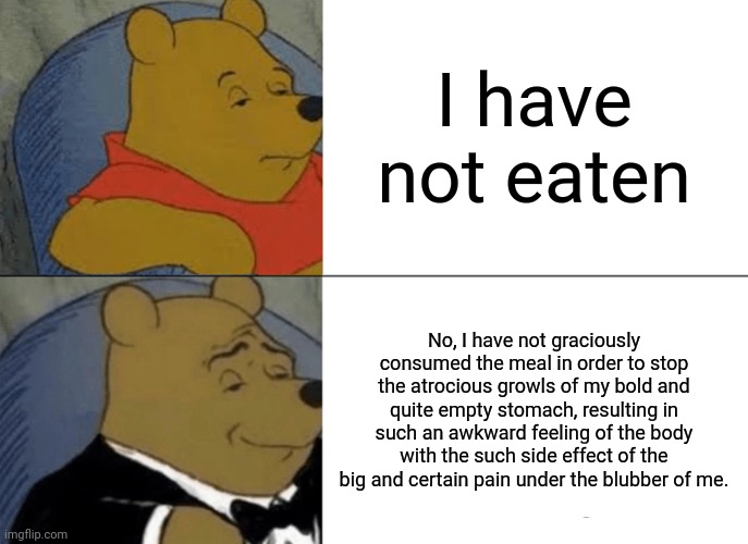 Dinner | I have not eaten; No, I have not graciously consumed the meal in order to stop the atrocious growls of my bold and quite empty stomach, resulting in such an awkward feeling of the body with the such side effect of the big and certain pain under the blubber of me. | image tagged in memes,tuxedo winnie the pooh | made w/ Imgflip meme maker