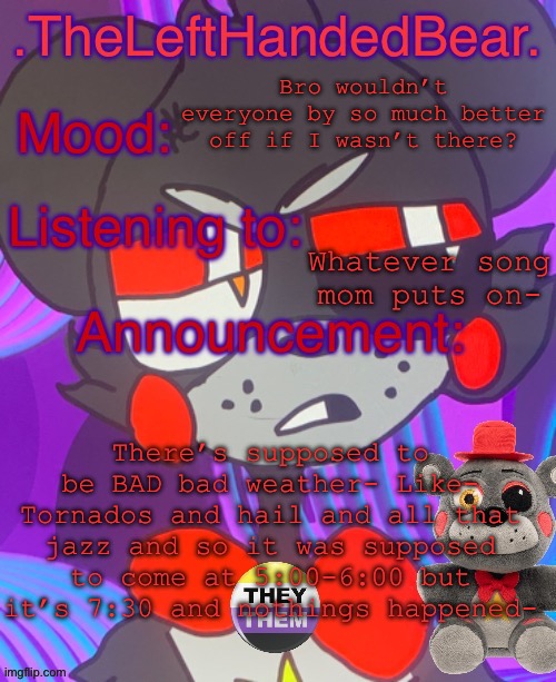 I mean I hope it just blew over idk tho | Bro wouldn’t everyone by so much better off if I wasn’t there? Whatever song mom puts on-; There’s supposed to be BAD bad weather- Like- Tornados and hail and all that jazz and so it was supposed to come at 5:00-6:00 but it’s 7:30 and nothings happened- | image tagged in lefte s announcement template | made w/ Imgflip meme maker