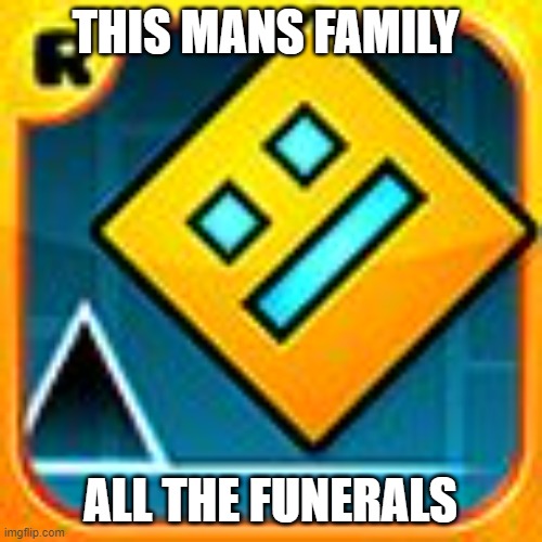 Geometry Dash | THIS MANS FAMILY ALL THE FUNERALS | image tagged in geometry dash | made w/ Imgflip meme maker