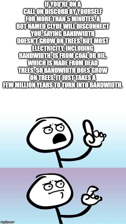 I just thought of this XD | IF YOU'RE ON A CALL ON DISCORD BY YOURSELF FOR MORE THAN 5 MINUTES, A BOT NAMED CLYDE WILL DISCONNECT YOU, SAYING BANDWIDTH DOESN'T GROW ON TREES. BUT MOST ELECTRICITY, INCLUDING BANDWIDTH, IS FROM COAL OR OIL, WHICH IS MADE FROM DEAD TREES. SO BANDWIDTH DOES GROW ON TREES, IT JUST TAKES A FEW MILLION YEARS TO TURN INTO BANDWIDTH. | image tagged in wait a minute never mind,shower thoughts,discord | made w/ Imgflip meme maker