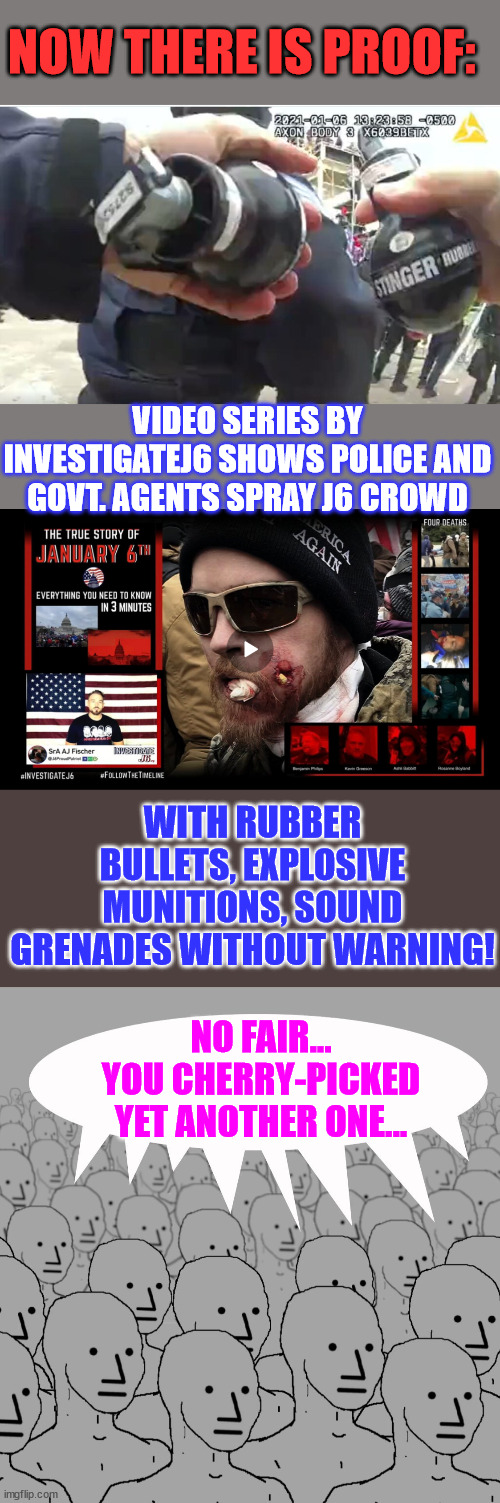 More and more proof of the fedsurrection imerging... | NOW THERE IS PROOF:; VIDEO SERIES BY INVESTIGATEJ6 SHOWS POLICE AND GOVT. AGENTS SPRAY J6 CROWD; WITH RUBBER BULLETS, EXPLOSIVE MUNITIONS, SOUND GRENADES WITHOUT WARNING! NO FAIR... YOU CHERRY-PICKED YET ANOTHER ONE... | image tagged in npc-crowd,crooked,fbi,evil government | made w/ Imgflip meme maker