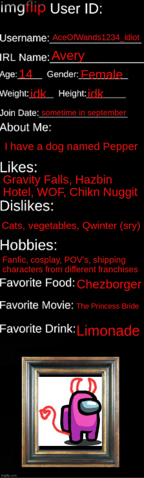 imgflip ID Card | AceOfWands1234_idiot; Avery; 14; Female; idk; idk; sometime in september; I have a dog named Pepper; Gravity Falls, Hazbin Hotel, WOF, Chikn Nuggit; Cats, vegetables, Qwinter (sry); Fanfic, cosplay, POV's, shipping characters from different franchises; Chezborger; The Princess Bride; Limonade | image tagged in imgflip id card | made w/ Imgflip meme maker