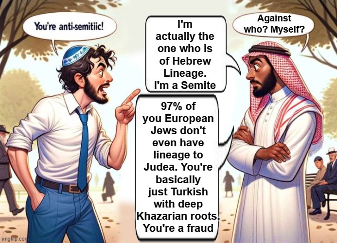 Zionist, Ashkenazi jews from Europe are fraudsters who've falsely claimed biblical rights to a region that doesn't even belong t | I'm actually the one who is of Hebrew Lineage. I'm a Semite; Against who? Myself? 97% of you European Jews don't even have lineage to Judea. You're basically just Turkish with deep Khazarian roots. You're a fraud | image tagged in zionist,ashkenazi,khazarian,antisemetic,palestinian | made w/ Imgflip meme maker