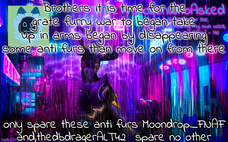 this is war we have suffered enough now they suffer for there crimes | Brothers it is time for the grate furry war to began take up in arms began by disappearing some anti furs than move on from there; only spare these anti furs Moondrop_FNAF and,thedbdragerALT42  spare no other | image tagged in protogen temp | made w/ Imgflip meme maker
