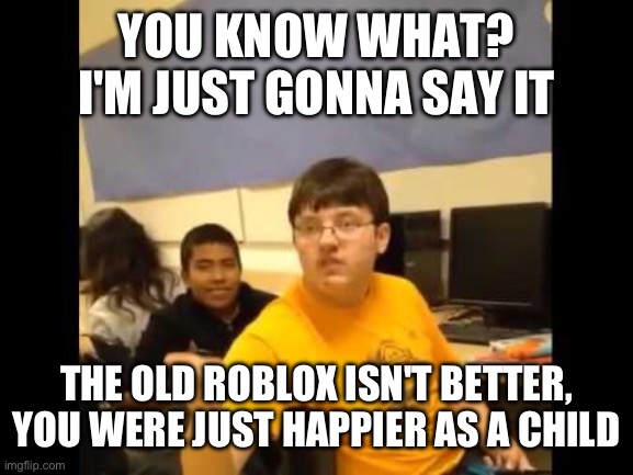 You know what? I'm about to say it | YOU KNOW WHAT? I'M JUST GONNA SAY IT; THE OLD ROBLOX ISN'T BETTER, YOU WERE JUST HAPPIER AS A CHILD | image tagged in you know what i'm about to say it | made w/ Imgflip meme maker