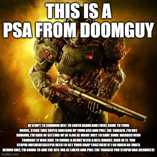 Doom Guy | THIS IS A PSA FROM DOOMGUY; ATTEMPT TO SUMMON HELL TO EARTH AGAIN AND I WILL COME TO YOUR HOUSE, STICK THIS SUPER SHOTGUN UP YOUR ASS AND PULL THE TRIGGER. I'M NOT KIDDING, I'M SICK OF GETTING UP AT 6:00 AT NIGHT JUST TO SAVE SOME JACKASS WHO THOUGHT IT WAS NICE TO SMOKE A BLUNT WITH A HELL KNIGHT. SICK OF IT. YOU STUPID MOTHERF(BLEEP)S NEED TO GET YOUR CRAP TOGETHER! IF I SO MUCH AS SMELL DEMON SHIT, I'M GOING TO AIM THE BFG 10K AT EARTH AND PULL THE TRIGGER YOU STUPID UAC ASSHOLES! | image tagged in doom guy | made w/ Imgflip meme maker