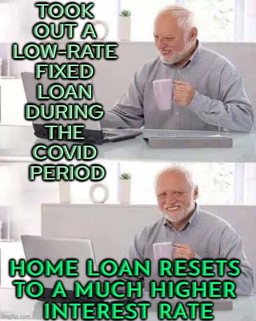 TFW a fixed-rate home loan period ends | TOOK 
OUT A 
LOW-RATE 
FIXED 
LOAN 
DURING 
THE 
COVID 
PERIOD; HOME LOAN RESETS 
TO A MUCH HIGHER 
INTEREST RATE | image tagged in memes,hide the pain harold,because capitalism,banks,capitalism,capital | made w/ Imgflip meme maker