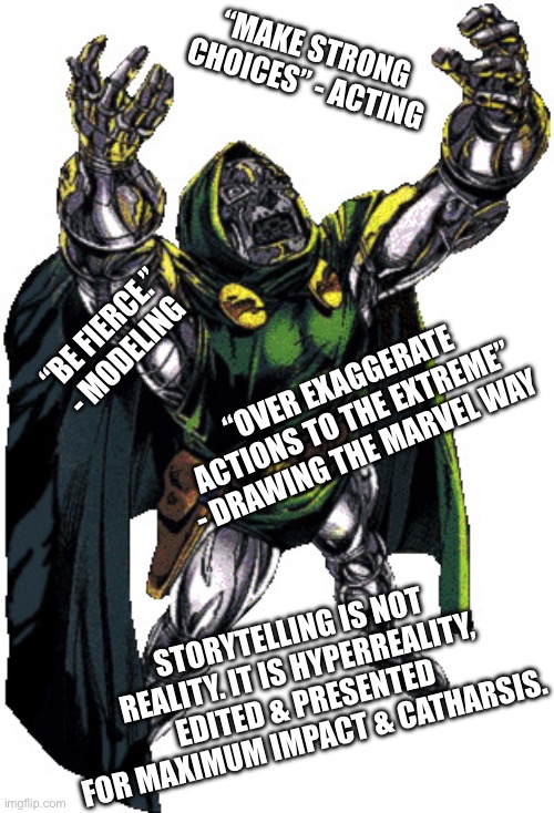 Self Expression 101 | “MAKE STRONG CHOICES” - ACTING; “BE FIERCE.” - MODELING; “OVER EXAGGERATE ACTIONS TO THE EXTREME” - DRAWING THE MARVEL WAY; STORYTELLING IS NOT REALITY. IT IS HYPERREALITY, EDITED & PRESENTED FOR MAXIMUM IMPACT & CATHARSIS. | image tagged in doctor doom | made w/ Imgflip meme maker