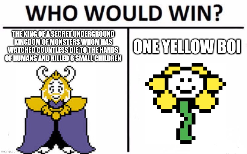 Who Would Win? Meme | THE KING OF A SECRET UNDERGROUND KINGDOM OF MONSTERS WHOM HAS WATCHED COUNTLESS DIE TO THE HANDS OF HUMANS AND KILLED 6 SMALL CHILDREN; ONE YELLOW BOI | image tagged in memes,who would win | made w/ Imgflip meme maker