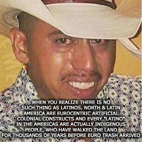 Decolonization | WHEN YOU REALIZE THERE IS NO SUCH THING AS LATINOS, NORTH & LATIN AMERICA ARE EUROCENTRIC ARTIFICIAL COLONIAL CONSTRUCTS AND EVERY "LATINO" IN THE AMERICAS ARE ACTUALLY INDIGENOUS PEOPLE, WHO HAVE WALKED THE LAND FOR THOUSANDS OF YEARS BEFORE EURO TRASH ARRIVED | image tagged in crying mexican in hat | made w/ Imgflip meme maker