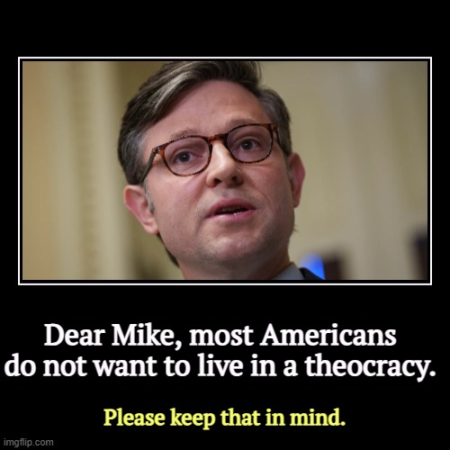 The religious right is not under attack. It is not a victim. It's an aggressor and America ain't buying. | Dear Mike, most Americans do not want to live in a theocracy. | Please keep that in mind. | image tagged in funny,demotivationals,mike johnson,religious,tyranny,theocracy | made w/ Imgflip demotivational maker
