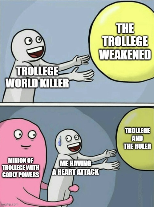 Running Away Balloon | THE TROLLEGE WEAKENED; TROLLEGE WORLD KILLER; TROLLEGE AND THE RULER; MINION OF TROLLEGE WITH GODLY POWERS; ME HAVING A HEART ATTACK | image tagged in memes,running away balloon | made w/ Imgflip meme maker